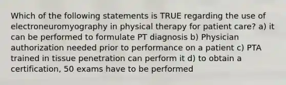 Which of the following statements is TRUE regarding the use of electroneuromyography in physical therapy for patient care? a) it can be performed to formulate PT diagnosis b) Physician authorization needed prior to performance on a patient c) PTA trained in tissue penetration can perform it d) to obtain a certification, 50 exams have to be performed