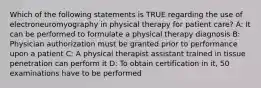 Which of the following statements is TRUE regarding the use of electroneuromyography in physical therapy for patient care? A: It can be performed to formulate a physical therapy diagnosis B: Physician authorization must be granted prior to performance upon a patient C: A physical therapist assistant trained in tissue penetration can perform it D: To obtain certification in it, 50 examinations have to be performed