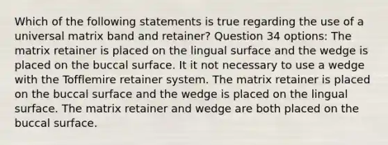 Which of the following statements is true regarding the use of a universal matrix band and retainer? Question 34 options: The matrix retainer is placed on the lingual surface and the wedge is placed on the buccal surface. It it not necessary to use a wedge with the Tofflemire retainer system. The matrix retainer is placed on the buccal surface and the wedge is placed on the lingual surface. The matrix retainer and wedge are both placed on the buccal surface.