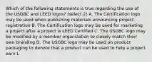 Which of the following statements is true regarding the use of the USGBC and LEED logos? (select 2) A. The Certification logo may be used when publishing materials announcing project registration B. The Certification logo may be used for marketing a project after a project is LEED Certified C. The USGBC logo may be modified by a member organization to closely match their own branding D. The USGBC logo may be used on product packaging to denote that a product can be used to help a project earn L