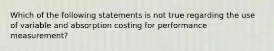 Which of the following statements is not true regarding the use of variable and absorption costing for performance measurement?