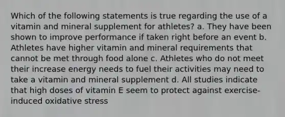 Which of the following statements is true regarding the use of a vitamin and mineral supplement for athletes? a. They have been shown to improve performance if taken right before an event b. Athletes have higher vitamin and mineral requirements that cannot be met through food alone c. Athletes who do not meet their increase energy needs to fuel their activities may need to take a vitamin and mineral supplement d. All studies indicate that high doses of vitamin E seem to protect against exercise-induced oxidative stress