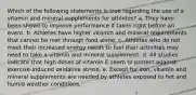 Which of the following statements is true regarding the use of a vitamin and mineral supplements for athletes? a. They have been shown to improve performance if taken right before an event. b. Athletes have higher vitamin and mineral requirements that cannot be met through food alone. c. Athletes who do not meet their increased energy needs to fuel their activities may need to take a vitamin and mineral supplement. d. All studies indicate that high doses of vitamin E seem to protect against exercise-induced oxidative stress. e. Except for iron, vitamin and mineral supplements are needed by athletes exposed to hot and humid weather conditions.