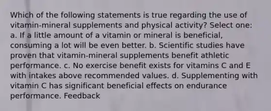 Which of the following statements is true regarding the use of vitamin-mineral supplements and physical activity? Select one: a. If a little amount of a vitamin or mineral is beneficial, consuming a lot will be even better. b. Scientific studies have proven that vitamin-mineral supplements benefit athletic performance. c. No exercise benefit exists for vitamins C and E with intakes above recommended values. d. Supplementing with vitamin C has significant beneficial effects on endurance performance. Feedback