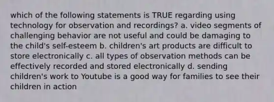 which of the following statements is TRUE regarding using technology for observation and recordings? a. video segments of challenging behavior are not useful and could be damaging to the child's self-esteem b. children's art products are difficult to store electronically c. all types of observation methods can be effectively recorded and stored electronically d. sending children's work to Youtube is a good way for families to see their children in action