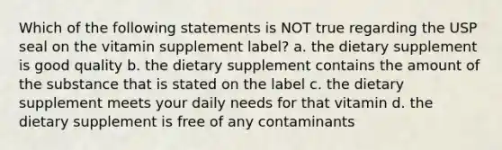 Which of the following statements is NOT true regarding the USP seal on the vitamin supplement label? a. the dietary supplement is good quality b. the dietary supplement contains the amount of the substance that is stated on the label c. the dietary supplement meets your daily needs for that vitamin d. the dietary supplement is free of any contaminants