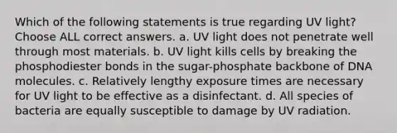 Which of the following statements is true regarding UV light? Choose ALL correct answers. a. UV light does not penetrate well through most materials. b. UV light kills cells by breaking the phosphodiester bonds in the sugar-phosphate backbone of DNA molecules. c. Relatively lengthy exposure times are necessary for UV light to be effective as a disinfectant. d. All species of bacteria are equally susceptible to damage by UV radiation.