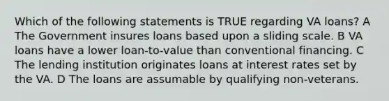 Which of the following statements is TRUE regarding VA loans? A The Government insures loans based upon a sliding scale. B VA loans have a lower loan-to-value than conventional financing. C The lending institution originates loans at interest rates set by the VA. D The loans are assumable by qualifying non-veterans.