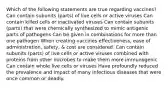 Which of the following statements are true regarding vaccines? Can contain subunits (parts) of live cells or active viruses Can contain killed cells or inactivated viruses Can contain subunits (parts) that were chemically synthesized to mimic antigenic parts of pathogens Can be given in combinations for more than one pathogen When creating vaccines effectiveness, ease of administration, safety, & cost are considered. Can contain subunits (parts) of live cells or active viruses combined with proteins from other microbes to make them more immunogenic Can contain whole live cells or viruses Have profoundly reduced the prevalence and impact of many infectious diseases that were once common or deadly.