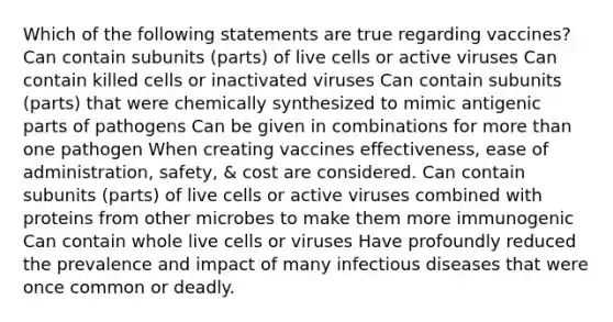 Which of the following statements are true regarding vaccines? Can contain subunits (parts) of live cells or active viruses Can contain killed cells or inactivated viruses Can contain subunits (parts) that were chemically synthesized to mimic antigenic parts of pathogens Can be given in combinations for more than one pathogen When creating vaccines effectiveness, ease of administration, safety, & cost are considered. Can contain subunits (parts) of live cells or active viruses combined with proteins from other microbes to make them more immunogenic Can contain whole live cells or viruses Have profoundly reduced the prevalence and impact of many infectious diseases that were once common or deadly.