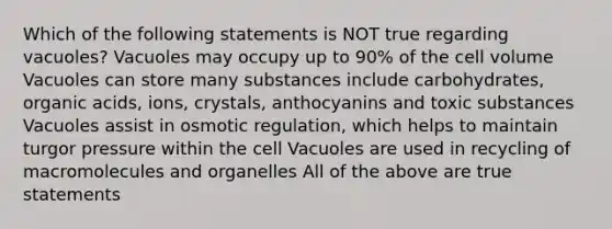 Which of the following statements is NOT true regarding vacuoles? Vacuoles may occupy up to 90% of the cell volume Vacuoles can store many substances include carbohydrates, organic acids, ions, crystals, anthocyanins and toxic substances Vacuoles assist in osmotic regulation, which helps to maintain turgor pressure within the cell Vacuoles are used in recycling of macromolecules and organelles All of the above are true statements