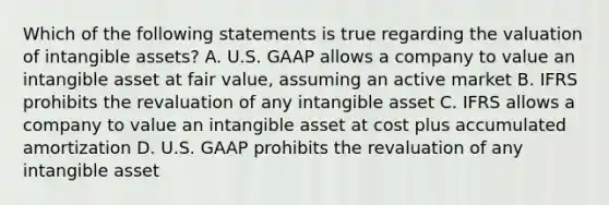 Which of the following statements is true regarding the valuation of intangible assets? A. U.S. GAAP allows a company to value an intangible asset at fair value, assuming an active market B. IFRS prohibits the revaluation of any intangible asset C. IFRS allows a company to value an intangible asset at cost plus accumulated amortization D. U.S. GAAP prohibits the revaluation of any intangible asset