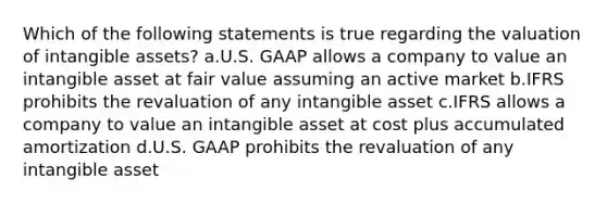 Which of the following statements is true regarding the valuation of intangible assets? a.U.S. GAAP allows a company to value an intangible asset at fair value assuming an active market b.IFRS prohibits the revaluation of any intangible asset c.IFRS allows a company to value an intangible asset at cost plus accumulated amortization d.U.S. GAAP prohibits the revaluation of any intangible asset