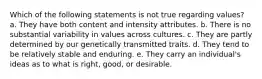 Which of the following statements is not true regarding values? a. They have both content and intensity attributes. b. There is no substantial variability in values across cultures. c. They are partly determined by our genetically transmitted traits. d. They tend to be relatively stable and enduring. e. They carry an individual's ideas as to what is right, good, or desirable.