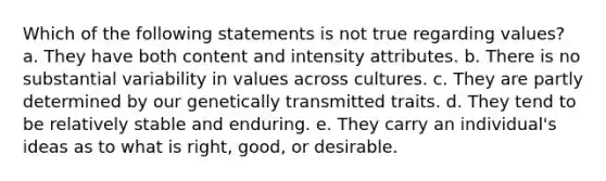 Which of the following statements is not true regarding values? a. They have both content and intensity attributes. b. There is no substantial variability in values across cultures. c. They are partly determined by our genetically transmitted traits. d. They tend to be relatively stable and enduring. e. They carry an individual's ideas as to what is right, good, or desirable.