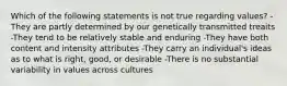 Which of the following statements is not true regarding values? -They are partly determined by our genetically transmitted treaits -They tend to be relatively stable and enduring -They have both content and intensity attributes -They carry an individual's ideas as to what is right, good, or desirable -There is no substantial variability in values across cultures