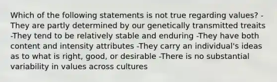 Which of the following statements is not true regarding values? -They are partly determined by our genetically transmitted treaits -They tend to be relatively stable and enduring -They have both content and intensity attributes -They carry an individual's ideas as to what is right, good, or desirable -There is no substantial variability in values across cultures