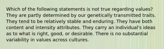 Which of the following statements is not true regarding values? They are partly determined by our genetically transmitted traits. They tend to be relatively stable and enduring. They have both content and intensity attributes. They carry an individual's ideas as to what is right, good, or desirable. There is no substantial variability in values across cultures.