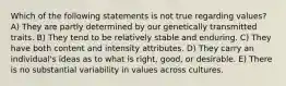 Which of the following statements is not true regarding values? A) They are partly determined by our genetically transmitted traits. B) They tend to be relatively stable and enduring. C) They have both content and intensity attributes. D) They carry an individual's ideas as to what is right, good, or desirable. E) There is no substantial variability in values across cultures.