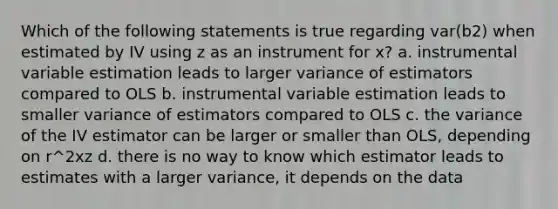 Which of the following statements is true regarding var(b2) when estimated by IV using z as an instrument for x? a. instrumental variable estimation leads to larger variance of estimators compared to OLS b. instrumental variable estimation leads to smaller variance of estimators compared to OLS c. the variance of the IV estimator can be larger or smaller than OLS, depending on r^2xz d. there is no way to know which estimator leads to estimates with a larger variance, it depends on the data