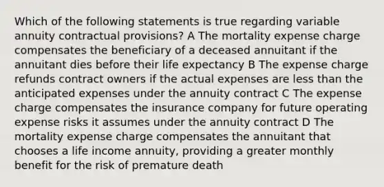 Which of the following statements is true regarding variable annuity contractual provisions? A The mortality expense charge compensates the beneficiary of a deceased annuitant if the annuitant dies before their life expectancy B The expense charge refunds contract owners if the actual expenses are <a href='https://www.questionai.com/knowledge/k7BtlYpAMX-less-than' class='anchor-knowledge'>less than</a> the anticipated expenses under the annuity contract C The expense charge compensates the insurance company for future operating expense risks it assumes under the annuity contract D The mortality expense charge compensates the annuitant that chooses a life income annuity, providing a greater monthly benefit for the risk of premature death