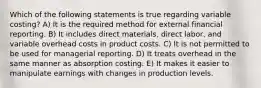 Which of the following statements is true regarding variable costing? A) It is the required method for external financial reporting. B) It includes direct materials, direct labor, and variable overhead costs in product costs. C) It is not permitted to be used for managerial reporting. D) It treats overhead in the same manner as absorption costing. E) It makes it easier to manipulate earnings with changes in production levels.