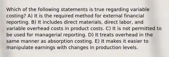 Which of the following statements is true regarding variable costing? A) It is the required method for external financial reporting. B) It includes direct materials, direct labor, and variable overhead costs in product costs. C) It is not permitted to be used for managerial reporting. D) It treats overhead in the same manner as absorption costing. E) It makes it easier to manipulate earnings with changes in production levels.