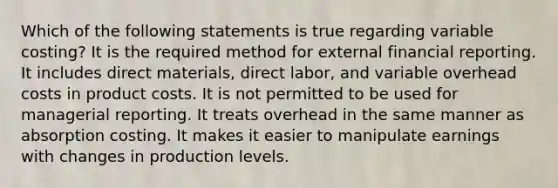 Which of the following statements is true regarding variable costing? It is the required method for external financial reporting. It includes direct materials, direct labor, and variable overhead costs in product costs. It is not permitted to be used for managerial reporting. It treats overhead in the same manner as absorption costing. It makes it easier to manipulate earnings with changes in production levels.