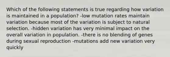 Which of the following statements is true regarding how variation is maintained in a population? -low mutation rates maintain variation because most of the variation is subject to natural selection. -hidden variation has very minimal impact on the overall variation in population. -there is no blending of genes during sexual reproduction -mutations add new variation very quickly