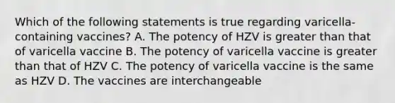 Which of the following statements is true regarding varicella-containing vaccines? A. The potency of HZV is greater than that of varicella vaccine B. The potency of varicella vaccine is greater than that of HZV C. The potency of varicella vaccine is the same as HZV D. The vaccines are interchangeable