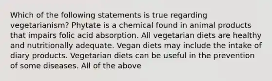 Which of the following statements is true regarding vegetarianism? Phytate is a chemical found in animal products that impairs folic acid absorption. All vegetarian diets are healthy and nutritionally adequate. Vegan diets may include the intake of diary products. Vegetarian diets can be useful in the prevention of some diseases. All of the above