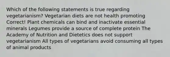 Which of the following statements is true regarding vegetarianism? Vegetarian diets are not health promoting Correct! Plant chemicals can bind and inactivate essential minerals Legumes provide a source of complete protein The Academy of Nutrition and Dietetics does not support vegetarianism All types of vegetarians avoid consuming all types of animal products