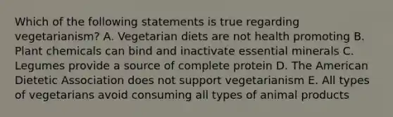 Which of the following statements is true regarding vegetarianism? A. Vegetarian diets are not health promoting B. Plant chemicals can bind and inactivate essential minerals C. Legumes provide a source of complete protein D. The American Dietetic Association does not support vegetarianism E. All types of vegetarians avoid consuming all types of animal products