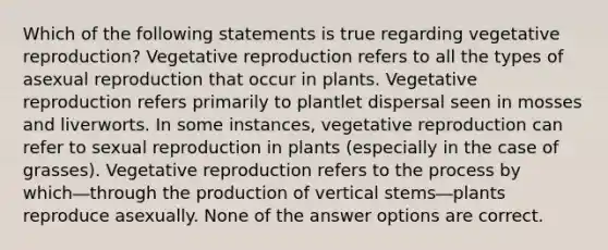 Which of the following statements is true regarding vegetative reproduction? Vegetative reproduction refers to all the types of asexual reproduction that occur in plants. Vegetative reproduction refers primarily to plantlet dispersal seen in mosses and liverworts. In some instances, vegetative reproduction can refer to sexual reproduction in plants (especially in the case of grasses). Vegetative reproduction refers to the process by which―through the production of vertical stems―plants reproduce asexually. None of the answer options are correct.