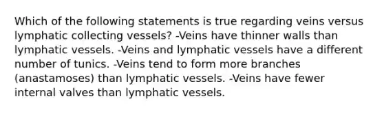 Which of the following statements is true regarding veins versus lymphatic collecting vessels? -Veins have thinner walls than lymphatic vessels. -Veins and lymphatic vessels have a different number of tunics. -Veins tend to form more branches (anastamoses) than lymphatic vessels. -Veins have fewer internal valves than lymphatic vessels.