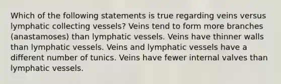 Which of the following statements is true regarding veins versus lymphatic collecting vessels? Veins tend to form more branches (anastamoses) than lymphatic vessels. Veins have thinner walls than lymphatic vessels. Veins and lymphatic vessels have a different number of tunics. Veins have fewer internal valves than lymphatic vessels.