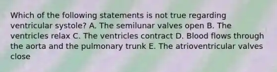 Which of the following statements is not true regarding ventricular systole? A. The semilunar valves open B. The ventricles relax C. The ventricles contract D. Blood flows through the aorta and the pulmonary trunk E. The atrioventricular valves close