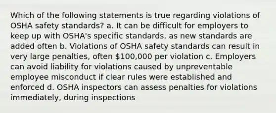 Which of the following statements is true regarding violations of OSHA safety standards? a. It can be difficult for employers to keep up with OSHA's specific standards, as new standards are added often b. Violations of OSHA safety standards can result in very large penalties, often 100,000 per violation c. Employers can avoid liability for violations caused by unpreventable employee misconduct if clear rules were established and enforced d. OSHA inspectors can assess penalties for violations immediately, during inspections