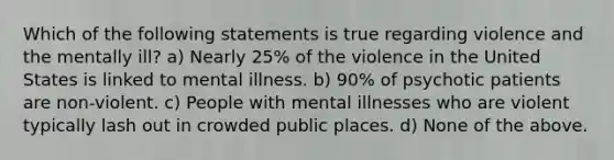 Which of the following statements is true regarding violence and the mentally ill? a) Nearly 25% of the violence in the United States is linked to mental illness. b) 90% of psychotic patients are non-violent. c) People with mental illnesses who are violent typically lash out in crowded public places. d) None of the above.