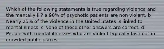 Which of the following statements is true regarding violence and the mentally ill? a 90% of psychotic patients are non-violent. b Nearly 25% of the violence in the United States is linked to mental illness. c None of these other answers are correct. d People with mental illnesses who are violent typically lash out in crowded public places.