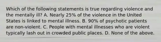 Which of the following statements is true regarding violence and the mentally ill? A. Nearly 25% of the violence in the United States is linked to mental illness. B. 90% of psychotic patients are non-violent. C. People with mental illnesses who are violent typically lash out in crowded public places. D. None of the above.