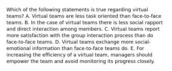 Which of the following statements is true regarding virtual teams? A. Virtual teams are less task oriented than face-to-face teams. B. In the case of virtual teams there is less social rapport and direct interaction among members. C. Virtual teams report more satisfaction with the group interaction process than do face-to-face teams. D. Virtual teams exchange more social-emotional information than face-to-face teams do. E. For increasing the efficiency of a virtual team, managers should empower the team and avoid monitoring its progress closely.