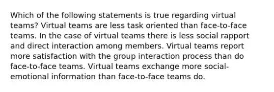 Which of the following statements is true regarding virtual teams? Virtual teams are less task oriented than face-to-face teams. In the case of virtual teams there is less social rapport and direct interaction among members. Virtual teams report more satisfaction with the group interaction process than do face-to-face teams. Virtual teams exchange more social-emotional information than face-to-face teams do.