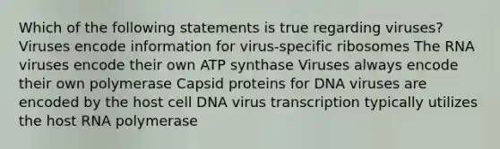 Which of the following statements is true regarding viruses? Viruses encode information for virus-specific ribosomes The RNA viruses encode their own ATP synthase Viruses always encode their own polymerase Capsid proteins for DNA viruses are encoded by the host cell DNA virus transcription typically utilizes the host RNA polymerase