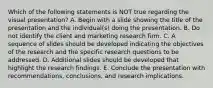 Which of the following statements is NOT true regarding the visual presentation? A. Begin with a slide showing the title of the presentation and the individual(s) doing the presentation. B. Do not identify the client and marketing research firm. C. A sequence of slides should be developed indicating the objectives of the research and the specific research questions to be addressed. D. Additional slides should be developed that highlight the research findings. E. Conclude the presentation with recommendations, conclusions, and research implications.