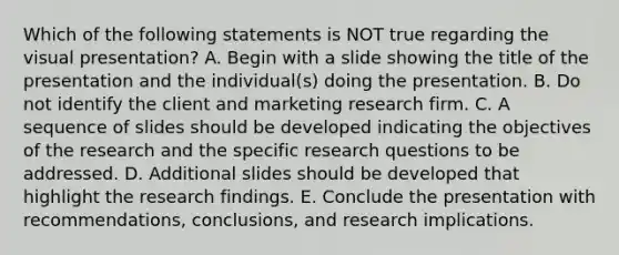 Which of the following statements is NOT true regarding the visual presentation? A. Begin with a slide showing the title of the presentation and the individual(s) doing the presentation. B. Do not identify the client and marketing research firm. C. A sequence of slides should be developed indicating the objectives of the research and the specific research questions to be addressed. D. Additional slides should be developed that highlight the research findings. E. Conclude the presentation with recommendations, conclusions, and research implications.