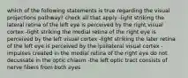 which of the following statements is true regarding the visual projections pathway? check all that apply -light striking the lateral retina of the left eye is perceived by the right visual cortex -light striking the medial retina of the right eye is perceived by the left visual cortex -light striking the later retina of the left eye is perceived by the ipsilateral visual cortex -impulses created in the medial retina of the right eye do not decussate in the optic chiasm -the left optic tract consists of nerve fibers from both eyes