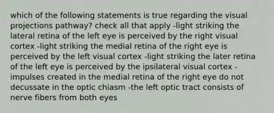 which of the following statements is true regarding the visual projections pathway? check all that apply -light striking the lateral retina of the left eye is perceived by the right visual cortex -light striking the medial retina of the right eye is perceived by the left visual cortex -light striking the later retina of the left eye is perceived by the ipsilateral visual cortex -impulses created in the medial retina of the right eye do not decussate in the optic chiasm -the left optic tract consists of nerve fibers from both eyes