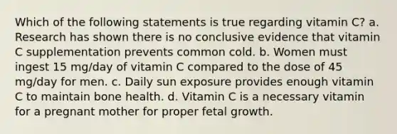 Which of the following statements is true regarding vitamin C? a. Research has shown there is no conclusive evidence that vitamin C supplementation prevents common cold. b. Women must ingest 15 mg/day of vitamin C compared to the dose of 45 mg/day for men. c. Daily sun exposure provides enough vitamin C to maintain bone health. d. Vitamin C is a necessary vitamin for a pregnant mother for proper fetal growth.