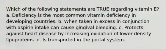 Which of the following statements are TRUE regarding vitamin E? a. Deficiency is the most common vitamin deficiency in developing countries. b. When taken in excess in conjunction with aspirin intake can cause gingival bleeding. c. Protects against heart disease by increasing oxidation of lower density lipoproteins. d. Is transported in the portal system.